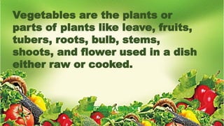 Vegetables are the plants or
parts of plants like leave, fruits,
tubers, roots, bulb, stems,
shoots, and flower used in a dish
either raw or cooked.
 
