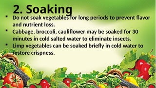 2. Soaking
 Do not soak vegetables for long periods to prevent flavor
and nutrient loss.
 Cabbage, broccoli, cauliflower may be soaked for 30
minutes in cold salted water to eliminate insects.
 Limp vegetables can be soaked briefly in cold water to
restore crispness.
 