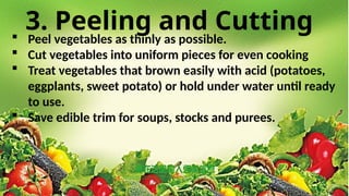 3. Peeling and Cutting
 Peel vegetables as thinly as possible.
 Cut vegetables into uniform pieces for even cooking
 Treat vegetables that brown easily with acid (potatoes,
eggplants, sweet potato) or hold under water until ready
to use.
 Save edible trim for soups, stocks and purees.
 