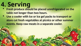 4. Serving
 Fresh produce should be placed unrefrigerated on the
table not longer than two hours.
 Use a cooler with ice or ice gel packs to transport or
store cut fresh vegetables at picnics or other summer
events. Keep raw meats in a separate cooler.
 