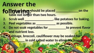 Answer the
following:
1. Fresh produce should be placed _____________on the
table not longer than two hours.
2. Scrub well ________________, like potatoes for baking.
3. Peel vegetables as ___________ as possible.
4. Do not soak vegetables for __________to prevent flavor
and nutrient loss.
5. Cabbage, broccoli, cauliflower may be soaked for
_________ in cold salted water to eliminate insects.
 
