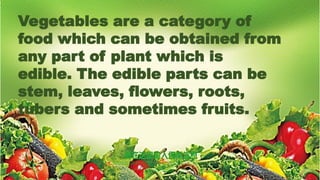 Vegetables are a category of
food which can be obtained from
any part of plant which is
edible. The edible parts can be
stem, leaves, flowers, roots,
tubers and sometimes fruits.
 