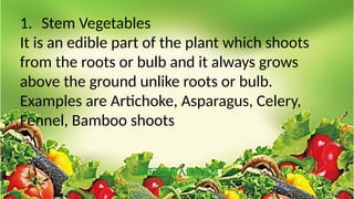 1. Stem Vegetables
It is an edible part of the plant which shoots
from the roots or bulb and it always grows
above the ground unlike roots or bulb.
Examples are Artichoke, Asparagus, Celery,
Fennel, Bamboo shoots
 
