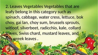 2. Leaves Vegetables Vegetables that are
leafy belong in this category such as
spinach, cabbage, water cress, lettuce, bok
choy, gai lan, choy sum, brussels sprouts,
witloof, silverbeet, radicchio, kale, collard
leaves, Swiss chard, mustard leaves, and
fenugreek leaves .
 