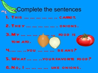 Complete the sentences This …………….. carrot. They ……………. onions. My ……………… food is tomato. …… ..you ……… beans? What ……..your favorite food? No, I ………… like onions. 