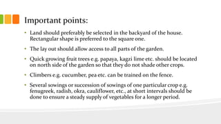 Important points:
• Land should preferably be selected in the backyard of the house.
Rectangular shape is preferred to the square one.
• The lay out should allow access to all parts of the garden.
• Quick growing fruit trees e.g. papaya, kagzi lime etc. should be located
on north side of the garden so that they do not shade other crops.
• Climbers e.g. cucumber, pea etc. can be trained on the fence.
• Several sowings or succession of sowings of one particular crop e.g.
fenugreek, radish, okra, cauliflower, etc., at short intervals should be
done to ensure a steady supply of vegetables for a longer period.
 