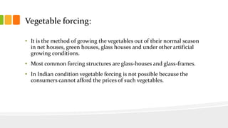Vegetable forcing:
• It is the method of growing the vegetables out of their normal season
in net houses, green houses, glass houses and under other artificial
growing conditions.
• Most common forcing structures are glass-houses and glass-frames.
• In Indian condition vegetable forcing is not possible because the
consumers cannot afford the prices of such vegetables.
 