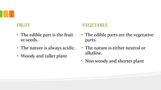 FRUIT
• The edible part is the fruit
or seeds.
• The nature is always acidic.
• Woody and taller plant
VEGETABLE
• The edible parts are the vegetative
parts.
• The nature is either neutral or
alkaline.
• Non woody and shorter plant
 