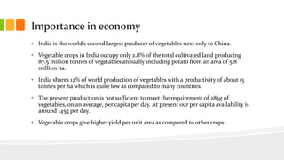 Importance in economy
• India is the world’s second largest producer of vegetables next only to China.
• Vegetable crops in India occupy only 2.8% of the total cultivated land producing
87.5 million tonnes of vegetables annually including potato from an area of 5.8
million ha.
• India shares 12% of world production of vegetables with a productivity of about 15
tonnes per ha which is quite low as compared to many countries.
• The present production is not sufficient to meet the requirement of 285g of
vegetables, on an average, per capita per day. At present our per capita availability is
around 145g per day.
• Vegetable crops give higher yield per unit area as compared to other crops.
 