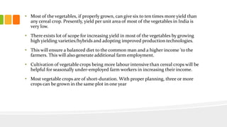 • Most of the vegetables, if properly grown, can give six to ten times more yield than
any cereal crop. Presently, yield per unit area of most of the vegetables in India is
very low.
• There exists lot of scope for increasing yield in most of the vegetables by growing
high yielding varieties/hybrids and adopting improved production technologies.
• This will ensure a balanced diet to the common man and a higher income 'to the
farmers. This will also generate additional farm employment.
• Cultivation of vegetable crops being more labour intensive than cereal crops will be
helpful for seasonally under-employed farm workers in increasing their income.
• Most vegetable crops are of short-duration. With proper planning, three or more
crops can be grown in the same plot in one year
 