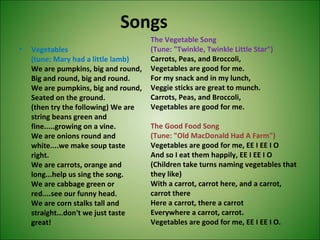Songs
• Vegetables
(tune: Mary had a little lamb)
We are pumpkins, big and round,
Big and round, big and round.
We are pumpkins, big and round,
Seated on the ground.
(then try the following) We are
string beans green and
fine.....growing on a vine.
We are onions round and
white....we make soup taste
right.
We are carrots, orange and
long...help us sing the song.
We are cabbage green or
red....see our funny head.
We are corn stalks tall and
straight...don't we just taste
great!
The Vegetable Song
(Tune: "Twinkle, Twinkle Little Star")
Carrots, Peas, and Broccoli,
Vegetables are good for me.
For my snack and in my lunch,
Veggie sticks are great to munch.
Carrots, Peas, and Broccoli,
Vegetables are good for me.
The Good Food Song
(Tune: "Old MacDonald Had A Farm")
Vegetables are good for me, EE I EE I O
And so I eat them happily, EE I EE I O
(Children take turns naming vegetables that
they like)
With a carrot, carrot here, and a carrot,
carrot there
Here a carrot, there a carrot
Everywhere a carrot, carrot.
Vegetables are good for me, EE I EE I O.
 
