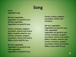 Song• Lyrics:
Vegetable song
We love vegetables
Vegetables are good for you.
We like vegetables
Vegetables are good for you.
Carrots, tomatoes, peppers,
cucumbers, lettuce and onions
Make a healthy salad for you.
Carrots, tomatoes, peppers,
cucumbers, lettuce and onions
Make a juicy salad for you.
We love vegetables
Vegetables are good for you.
I like vegetables
Vegetables are good for you.
Carrots, onions, peppers,
cucumbers, lettuce and
tomatoes
We love vegetables
Vegetables are good for you.
I like vegetables
Vegetables are good for you.
Carrots, tomatoes, peppers,
cucumbers, lettuce and onions
Make a healthy salad for you.
Carrots, tomatoes, peppers,
cucumbers, lettuce and onions
Make a juicy salad for you.
 