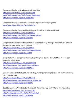 Companion Planting in New Zealand; by Brenda Little
http://www.librarything.com/work/4174999
http://books.google.com/books?id=y0EtOAAACAAJ
http://www.worldcat.org/oclc/154585972

Companion Planting Made Easy; by Editors of Organic Gardening Magazine
http://www.librarything.com/work/3406736

Companion Planting: Successful Gardening the Organic Way; by Gertrud Franck
http://www.librarything.com/work/4820831
http://books.google.com/books?id=C7M4AQAACAAJ
http://www.worldcat.org/oclc/11197884

Companion Plants and How to Use Them: A Guide to Planting the Right Plants to Ward off Plant
Diseases; by Helen Louise Porter Philbrick
http://www.librarything.com/work/940350
http://books.google.com/books?id=GqyMAAAACAAJ
http://www.worldcat.org/oclc/2323470

Complete Guide to Companion Planting: Everything You Need to Know to Make Your Garden
Successful; by Dale Mayer
http://www.librarything.com/work/10080769
http://books.google.com/books?id=32xpkvpXyvIC
http://www.worldcat.org/oclc/316834155

Garden Companion to Native Plants. Selecting, Planting and Caring for over 400 Australian Native
Plants; by Allan Seale
http://www.librarything.com/work/4264765
http://books.google.com/books?id=mW_gPAAACAAJ
http://www.worldcat.org/oclc/38406971

Good Companions: A Guide to Gardening with Plants that Help Each Other; by Bob Flowerdew
http://www.librarything.com/work/1177805
http://books.google.com/books?id=AnF5qClHJqsC
http://www.worldcat.org/oclc/24246840
 