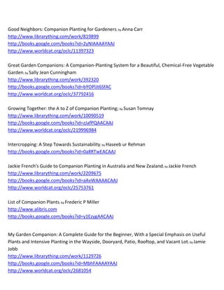 Good Neighbors: Companion Planting for Gardeners; by Anna Carr
http://www.librarything.com/work/819899
http://books.google.com/books?id=2yNIAAAAYAAJ
http://www.worldcat.org/oclc/11397323

Great Garden Companions: A Companion-Planting System for a Beautiful, Chemical-Free Vegetable
Garden; by Sally Jean Cunningham
http://www.librarything.com/work/392320
http://books.google.com/books?id=bYOPlJt6SfAC
http://www.worldcat.org/oclc/37792416

Growing Together: the A to Z of Companion Planting; by Susan Tomnay
http://www.librarything.com/work/10090519
http://books.google.com/books?id=zJafPQAACAAJ
http://www.worldcat.org/oclc/219996984

Intercropping: A Step Towards Sustainability; by Haseeb ur Rehman
http://books.google.com/books?id=0a8RTwEACAAJ

Jackie French's Guide to Companion Planting in Australia and New Zealand; by Jackie French
http://www.librarything.com/work/2209675
http://books.google.com/books?id=aAvWAAAACAAJ
http://www.worldcat.org/oclc/25753761

List of Companion Plants; by Frederic P Miller
http://www.alibris.com
http://books.google.com/books?id=y1EzygAACAAJ


My Garden Companion: A Complete Guide for the Beginner, With a Special Emphasis on Useful
Plants and Intensive Planting in the Wayside, Dooryard, Patio, Rooftop, and Vacant Lot; by Jamie
Jobb
http://www.librarything.com/work/1129726
http://books.google.com/books?id=MbhFAAAAYAAJ
http://www.worldcat.org/oclc/2681054
 