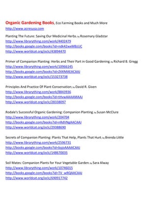 Organic Gardening Books, Eco Farming Books and Much More
http://www.acresusa.com

Planting The Future: Saving Our Medicinal Herbs; by Rosemary Gladstar
http://www.librarything.com/work/4402479
http://books.google.com/books?id=ndk42wxMBzUC
http://www.worldcat.org/oclc/43894470

Primer of Companion Planting: Herbs and Their Part in Good Gardening; by Richard B. Gregg
http://www.librarything.com/work/10966145
http://books.google.com/books?id=ZtXIMAEACAAJ
http://www.worldcat.org/oclc/153273738

Principles And Practice Of Plant Conservation; by David R. Given
http://www.librarything.com/work/8843936
http://books.google.com/books?id=tHvwAAAAMAAJ
http://www.worldcat.org/oclc/28338097

Rodale's Successful Organic Gardening: Companion Planting; by Susan McClure
http://www.librarything.com/work/204704
http://books.google.com/books?id=nRdVNgAACAAJ
http://www.worldcat.org/oclc/29388690

Secrets of Companion Planting: Plants That Help, Plants That Hurt; by Brenda Little
http://www.librarything.com/work/2596731
http://books.google.com/books?id=byjoAAAACAAJ
http://www.worldcat.org/oclc/148670035

Soil Mates: Companion Plants for Your Vegetable Garden; by Sara Alway
http://www.librarything.com/work/10746015
http://books.google.com/books?id=TV_wRQAACAAJ
http://www.worldcat.org/oclc/690917742
 