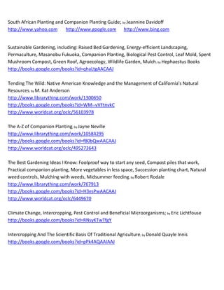 South African Planting and Companion Planting Guide; by Jeannine Davidoff
http://www.yahoo.com        http://www.google.com http://www.bing.com


Sustainable Gardening, including: Raised Bed Gardening, Energy-efficient Landscaping,
Permaculture, Masanobu Fukuoka, Companion Planting, Biological Pest Control, Leaf Mold, Spent
Mushroom Compost, Green Roof, Agroecology, Wildlife Garden, Mulch; by Hephaestus Books
http://books.google.com/books?id=qhaLtgAACAAJ

Tending The Wild: Native American Knowledge and the Management of California's Natural
Resources; by M. Kat Anderson
http://www.librarything.com/work/1300650
http://books.google.com/books?id=WM--vVFtnvkC
http://www.worldcat.org/oclc/56103978

The A-Z of Companion Planting; by Jayne Neville
http://www.librarything.com/work/10584295
http://books.google.com/books?id=f80bQwAACAAJ
http://www.worldcat.org/oclc/495273643

The Best Gardening Ideas I Know: Foolproof way to start any seed, Compost piles that work,
Practical companion planting, More vegetables in less space, Succession planting chart, Natural
weed controls, Mulching with weeds, Midsummer feeding; by Robert Rodale
http://www.librarything.com/work/767913
http://books.google.com/books?id=H3esPwAACAAJ
http://www.worldcat.org/oclc/6449670

Climate Change, Intercropping, Pest Control and Beneficial Microorganisms; by Eric Lichtfouse
http://books.google.com/books?id=RNsyKTwTfgY

Intercropping And The Scientific Basis Of Traditional Agriculture; by Donald Quayle Innis
http://books.google.com/books?id=pPk4AQAAIAAJ
 
