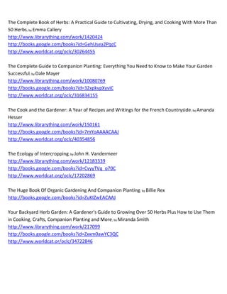 The Complete Book of Herbs: A Practical Guide to Cultivating, Drying, and Cooking With More Than
50 Herbs; by Emma Callery
http://www.librarything.com/work/1420424
http://books.google.com/books?id=GehUsea2PqcC
http://www.worldcat.org/oclc/30264455

The Complete Guide to Companion Planting: Everything You Need to Know to Make Your Garden
Successful; by Dale Mayer
http://www.librarything.com/work/10080769
http://books.google.com/books?id=32xpkvpXyvIC
http://www.worldcat.org/oclc/316834155

The Cook and the Gardener: A Year of Recipes and Writings for the French Countryside; by Amanda
Hesser
http://www.librarything.com/work/150161
http://books.google.com/books?id=7mYoAAAACAAJ
http://www.worldcat.org/oclc/40354856

The Ecology of Intercropping; by John H. Vandermeer
http://www.librarything.com/work/12183339
http://books.google.com/books?id=CvyyTVq_o70C
http://www.worldcat.org/oclc/17202869

The Huge Book Of Organic Gardening And Companion Planting; by Billie Rex
http://books.google.com/books?id=ZuKIZwEACAAJ

Your Backyard Herb Garden: A Gardener's Guide to Growing Over 50 Herbs Plus How to Use Them
in Cooking, Crafts, Companion Planting and More; by Miranda Smith
http://www.librarything.com/work/217099
http://books.google.com/books?id=Zxxm0awYC3QC
http://www.worldcat.or/oclc/34722846
 