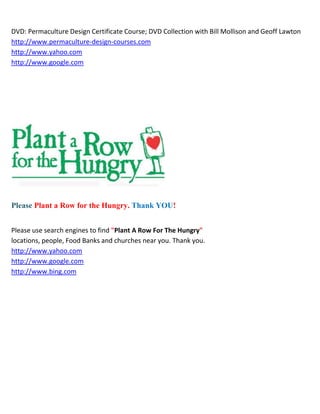 DVD: Permaculture Design Certificate Course; DVD Collection with Bill Mollison and Geoff Lawton
http://www.permaculture-design-courses.com
http://www.yahoo.com
http://www.google.com




Please Plant a Row for the Hungry. Thank YOU!


Please use search engines to find "Plant A Row For The Hungry"
locations, people, Food Banks and churches near you. Thank you.
http://www.yahoo.com
http://www.google.com
http://www.bing.com
 