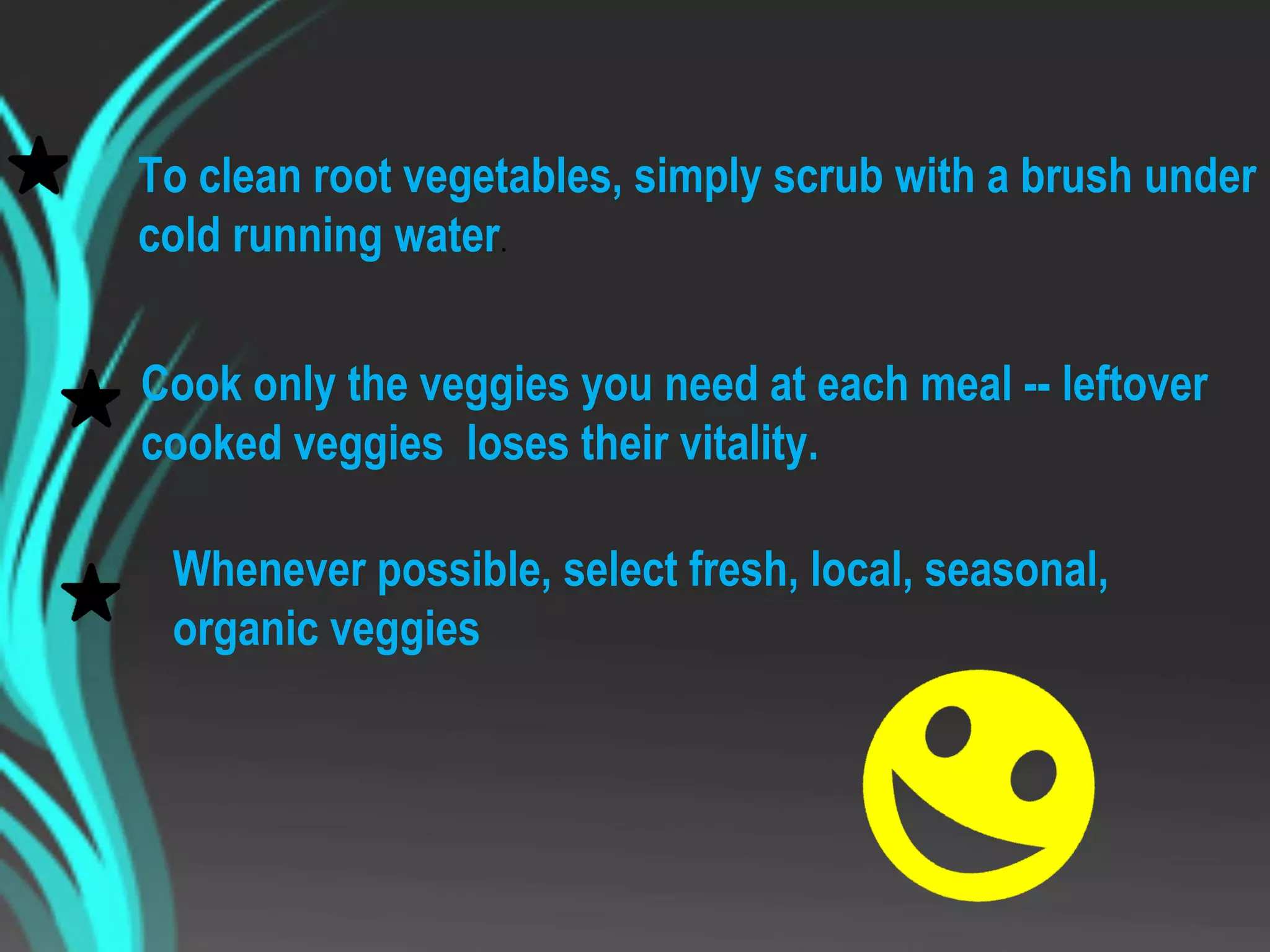 To clean root vegetables, simply scrub with a brush under
cold running water.
Cook only the veggies you need at each meal -- leftover
cooked veggies loses their vitality.
Whenever possible, select fresh, local, seasonal,
organic veggies
 