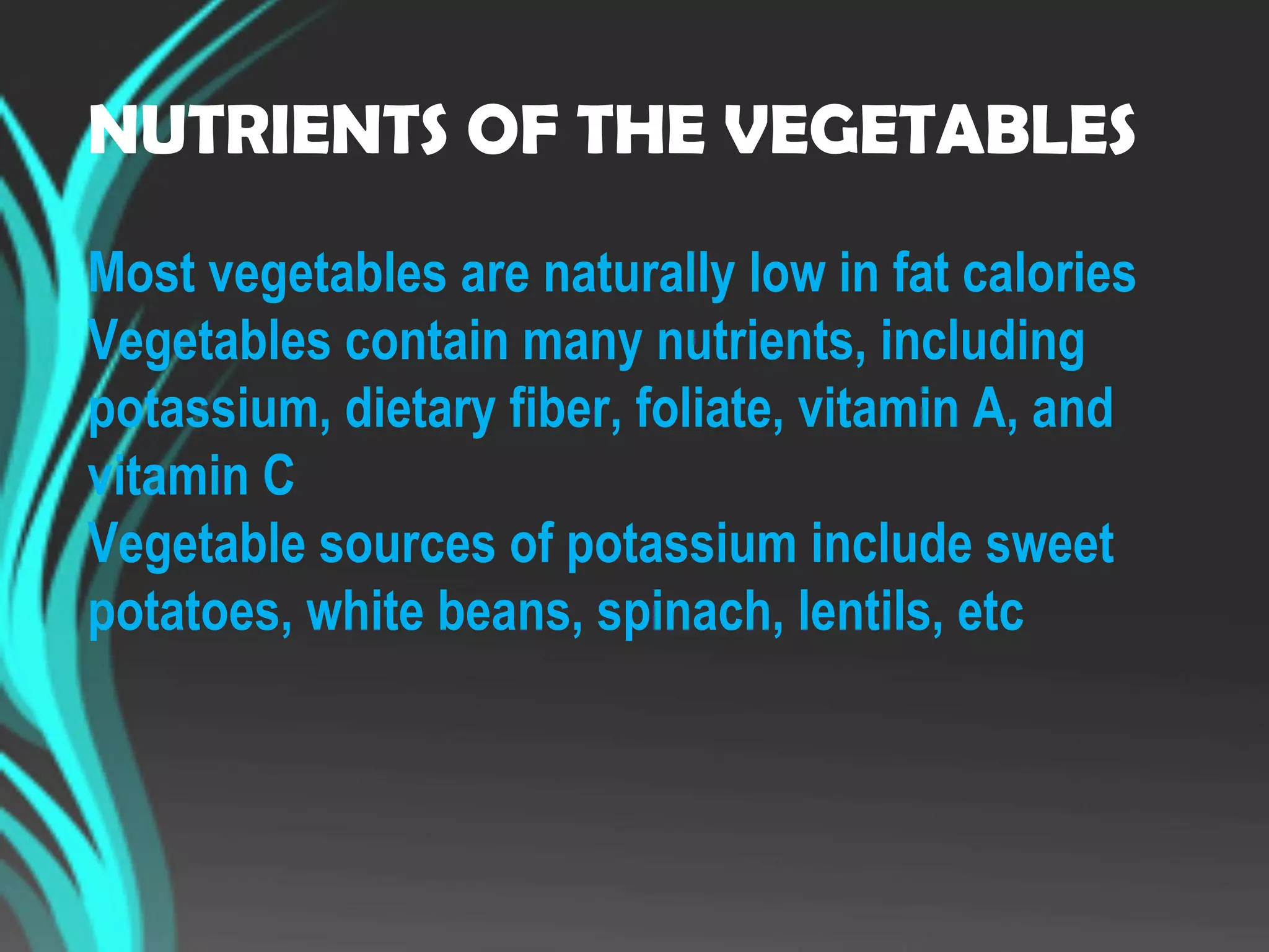 NUTRIENTS OF THE VEGETABLES
Most vegetables are naturally low in fat calories
Vegetables contain many nutrients, including
potassium, dietary fiber, foliate, vitamin A, and
vitamin C
Vegetable sources of potassium include sweet
potatoes, white beans, spinach, lentils, etc
 