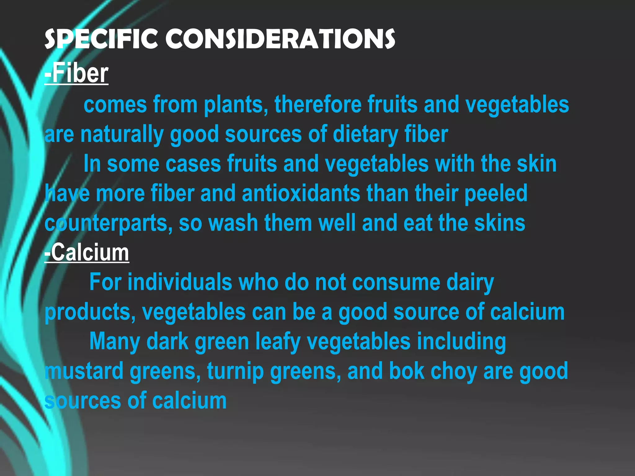 SPECIFIC CONSIDERATIONS
-Fiber
comes from plants, therefore fruits and vegetables
are naturally good sources of dietary fiber
In some cases fruits and vegetables with the skin
have more fiber and antioxidants than their peeled
counterparts, so wash them well and eat the skins
-Calcium
For individuals who do not consume dairy
products, vegetables can be a good source of calcium
Many dark green leafy vegetables including
mustard greens, turnip greens, and bok choy are good
sources of calcium
 