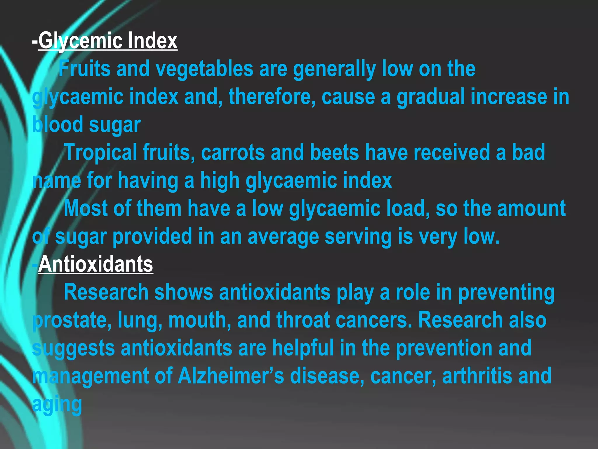 -Glycemic Index
Fruits and vegetables are generally low on the
glycaemic index and, therefore, cause a gradual increase in
blood sugar
Tropical fruits, carrots and beets have received a bad
name for having a high glycaemic index
Most of them have a low glycaemic load, so the amount
of sugar provided in an average serving is very low.
-Antioxidants
Research shows antioxidants play a role in preventing
prostate, lung, mouth, and throat cancers. Research also
suggests antioxidants are helpful in the prevention and
management of Alzheimer’s disease, cancer, arthritis and
aging
 