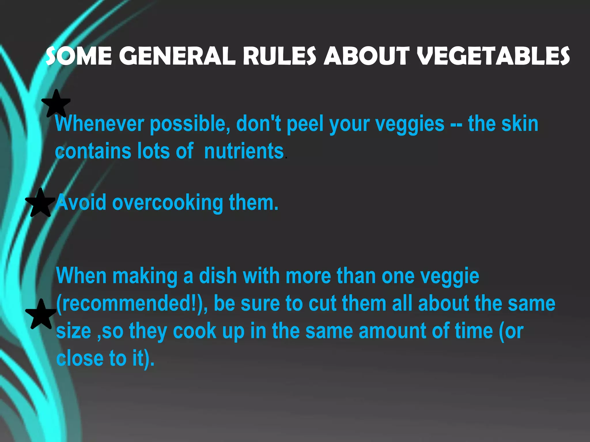 SOME GENERAL RULES ABOUT VEGETABLES
Whenever possible, don't peel your veggies -- the skin
contains lots of nutrients.
Avoid overcooking them.
When making a dish with more than one veggie
(recommended!), be sure to cut them all about the same
size ,so they cook up in the same amount of time (or
close to it).
 