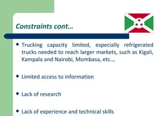 Constraints cont…

   Trucking capacity limited, especially refrigerated
    trucks needed to reach larger markets, such as Kigali,
    Kampala and Nairobi, Mombasa, etc..,

   Limited access to information

   Lack of research

   Lack of experience and technical skills
 
