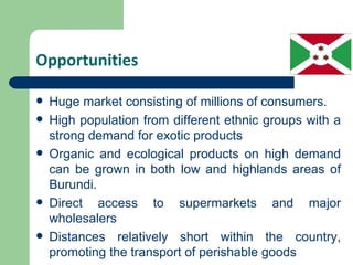 Opportunities

   Huge market consisting of millions of consumers.
   High population from different ethnic groups with a
    strong demand for exotic products
   Organic and ecological products on high demand
    can be grown in both low and highlands areas of
    Burundi.
   Direct access to supermarkets and major
    wholesalers
   Distances relatively short within the country,
    promoting the transport of perishable goods
 