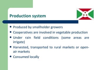 Production system

   Produced by smallholder growers
   Cooperatives are involved in vegetable production
   Under rain field conditions (some areas are
    irrigate)
   Harvested, transported to rural markets or open-
    air markets
   Consumed locally
 