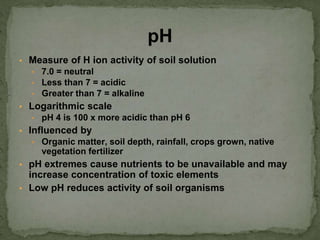 ▪ Measure of H ion activity of soil solution
▪ 7.0 = neutral
▪ Less than 7 = acidic
▪ Greater than 7 = alkaline
▪ Logarithmic scale
▪ pH 4 is 100 x more acidic than pH 6
▪ Influenced by
▪ Organic matter, soil depth, rainfall, crops grown, native
vegetation fertilizer
▪ pH extremes cause nutrients to be unavailable and may
increase concentration of toxic elements
▪ Low pH reduces activity of soil organisms
pH
 