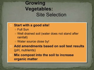 ⬜ Start with a good site!
◼ Full Sun
◼ Well drained soil (water does not stand after
rainfall)
◼ Water source close by!
⬜ Add amendments based on soil test results
(pH, nutrients)
⬜ Mix compost into the soil to increase
organic matter
Growing
Vegetables:
Site Selection
 