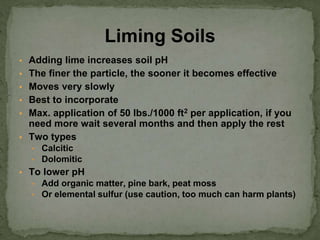 ▪ Adding lime increases soil pH
▪ The finer the particle, the sooner it becomes effective
▪ Moves very slowly
▪ Best to incorporate
▪ Max. application of 50 lbs./1000 ft2 per application, if you
need more wait several months and then apply the rest
▪ Two types
▪ Calcitic
▪ Dolomitic
▪ To lower pH
▪ Add organic matter, pine bark, peat moss
▪ Or elemental sulfur (use caution, too much can harm plants)
Liming Soils
 