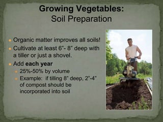 ● Organic matter improves all soils!
● Cultivate at least 6”- 8” deep with
a tiller or just a shovel.
● Add each year
● 25%-50% by volume
● Example: if tilling 8” deep, 2”-4”
of compost should be
incorporated into soil
Growing Vegetables:
Soil Preparation
 