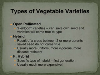 ● Open Pollinated
● ‘Heirloom’ varieties – can save own seed and
varieties will come true to type
● Hybrid
● Result of a cross between 2 or more parents –
saved seed do not come true
● Usually more uniform, more vigorous, more
disease resistant
● F1 Hybrid
● Specific type of hybrid – first generation
● Usually much more expensive!
Types of Vegetable Varieties
 
