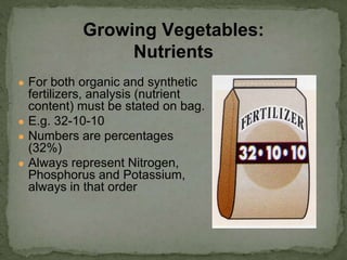 ● For both organic and synthetic
fertilizers, analysis (nutrient
content) must be stated on bag.
● E.g. 32-10-10
● Numbers are percentages
(32%)
● Always represent Nitrogen,
Phosphorus and Potassium,
always in that order
Growing Vegetables:
Nutrients
 