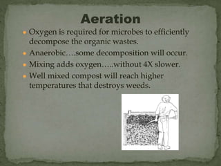 ● Oxygen is required for microbes to efficiently
decompose the organic wastes.
● Anaerobic….some decomposition will occur.
● Mixing adds oxygen…..without 4X slower.
● Well mixed compost will reach higher
temperatures that destroys weeds.
Aeration
 