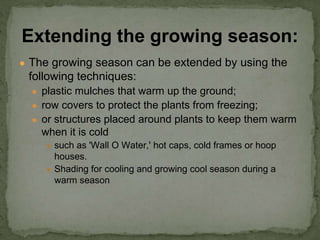 ● The growing season can be extended by using the
following techniques:
● plastic mulches that warm up the ground;
● row covers to protect the plants from freezing;
● or structures placed around plants to keep them warm
when it is cold
● such as 'Wall O Water,' hot caps, cold frames or hoop
houses.
● Shading for cooling and growing cool season during a
warm season
Extending the growing season:
 
