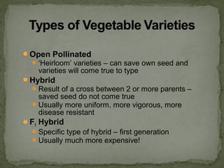 Open Pollinated
‘Heirloom’ varieties – can save own seed and
varieties will come true to type
Hybrid
Result of a cross between 2 or more parents –
saved seed do not come true
Usually more uniform, more vigorous, more
disease resistant
F1 Hybrid
Specific type of hybrid – first generation
Usually much more expensive!
 