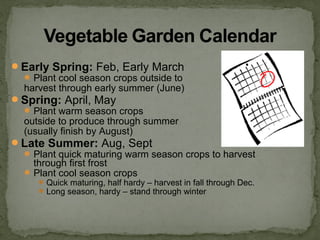Early Spring: Feb, Early March
Plant cool season crops outside to
harvest through early summer (June)
Spring: April, May
Plant warm season crops
outside to produce through summer
(usually finish by August)
Late Summer: Aug, Sept
Plant quick maturing warm season crops to harvest
through first frost
Plant cool season crops
Quick maturing, half hardy – harvest in fall through Dec.
Long season, hardy – stand through winter
 