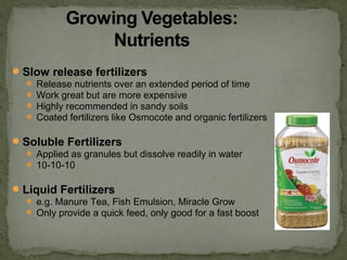Slow release fertilizers
 Release nutrients over an extended period of time
 Work great but are more expensive
 Highly recommended in sandy soils
 Coated fertilizers like Osmocote and organic fertilizers
Soluble Fertilizers
 Applied as granules but dissolve readily in water
 10-10-10
Liquid Fertilizers
 e.g. Manure Tea, Fish Emulsion, Miracle Grow
 Only provide a quick feed, only good for a fast boost
 