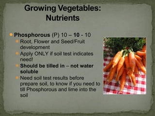 Phosphorous (P) 10 – 10 - 10
Root, Flower and Seed/Fruit
development
Apply ONLY if soil test indicates
need!
Should be tilled in – not water
soluble
Need soil test results before
prepare soil, to know if you need to
till Phosphorous and lime into the
soil
 