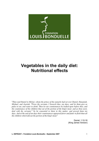 Vegetables in the daily diet:
               Nutritional effects




“Then said Daniel to Melzar, whom the prince of the eunuchs had set over Daniel, Hananiah,
Mishael, and Azariah, "Prove thy servants, I beseech thee, ten days; and let them give us
pulse to eat, and water to drink. Then let our countenances be looked upon before thee, and
the countenance of the children that eat of the portion of the king's meat: and as thou seest,
deal with thy servants." So he consented to them in this matter, and proved them ten
days. And at the end of ten days their countenances appeared fairer and fatter in flesh than all
the children which did eat the portion of the king's meat.”

                                                                             Daniel, 1:12-16
                                                                       (King James Version)




L. DEPEZAY – Fondation Louis Bonduelle – September 2007                                       1
 