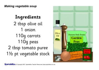 © Copyright 2007, SparkleBox Teacher Resources (www.sparklebox.co.uk)
Making vegetable soup
Ingredients
2 tbsp olive oil
1 onion
110g carrots
110g peas
2 tbsp tomato puree
1½ pt vegetable stock
 