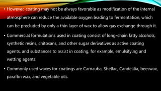 • However, coating may not be always favorable as modification of the internal
atmosphere can reduce the available oxygen leading to fermentation, which
can be precluded by only a thin layer of wax to allow gas exchange through it.
• Commercial formulations used in coating consist of long-chain fatty alcohols,
synthetic resins, chitosans, and other sugar derivatives as active coating
agents, and substances to assist in coating, for example, emulsifying and
wetting agents.
• Commonly used waxes for coatings are Carnauba, Shellac, Candelilia, beeswax,
paraffin wax, and vegetable oils.
 