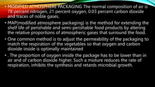 • MODIFIED ATMOSPHERE PACKAGING The normal composition of air is
78 percent nitrogen, 21 percent oxygen, 0.03 percent carbon dioxide
and traces of noble gases.
• MAP(modified atmosphere packaging) is the method for extending the
shelf life of perishable and semi-perishable food products by altering
the relative proportions of atmospheric gases that surround the food.
• One common method is to adjust the permeability of the packaging to
match the respiration of the vegetables so that oxygen and carbon
dioxide inside is optimally maintained
• . The proportion of oxygen inside the package has to be lower than in
air and of carbon dioxide higher. Such a mixture reduces the rate of
respiration, inhibits the synthesis and retards microbial growth.
 