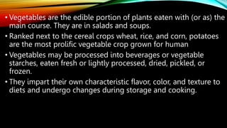 • Vegetables are the edible portion of plants eaten with (or as) the
main course. They are in salads and soups.
• Ranked next to the cereal crops wheat, rice, and corn, potatoes
are the most prolific vegetable crop grown for human
• Vegetables may be processed into beverages or vegetable
starches, eaten fresh or lightly processed, dried, pickled, or
frozen.
• They impart their own characteristic flavor, color, and texture to
diets and undergo changes during storage and cooking.
 
