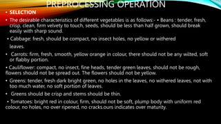 PREPROCESSING OPERATION
• SELECTION
• The desirable characteristics of different vegetables is as follows:- • Beans : tender, fresh,
crisp, clean, firm velvety to touch, seeds, should be less than half grown, should break
easily with sharp sound.
• Cabbage: fresh, should be compact, no insect holes, no yellow or withered
leaves.
• Carrots: firm, fresh, smooth, yellow orange in colour, there should not be any wilted, soft
or flabby portion.
• Cauliflower: compact, no insect, fine heads, tender green leaves, should not be rough,
flowers should not be spread out. The flowers should not be yellow.
• Greens: tender, fresh dark bright green, no holes in the leaves, no withered leaves, not with
too much water, no soft portion of leaves.
• Greens should be crisp and stems should be thin.
• Tomatoes: bright red in colour, firm, should not be soft, plump body with uniform red
colour, no holes, no over ripened, no cracks.ours indicates over maturity.
 