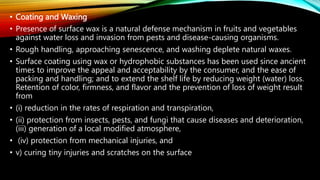 • Coating and Waxing
• Presence of surface wax is a natural defense mechanism in fruits and vegetables
against water loss and invasion from pests and disease-causing organisms.
• Rough handling, approaching senescence, and washing deplete natural waxes.
• Surface coating using wax or hydrophobic substances has been used since ancient
times to improve the appeal and acceptability by the consumer, and the ease of
packing and handling; and to extend the shelf life by reducing weight (water) loss.
Retention of color, firmness, and flavor and the prevention of loss of weight result
from
• (i) reduction in the rates of respiration and transpiration,
• (ii) protection from insects, pests, and fungi that cause diseases and deterioration,
(iii) generation of a local modified atmosphere,
• (iv) protection from mechanical injuries, and
• v) curing tiny injuries and scratches on the surface
 