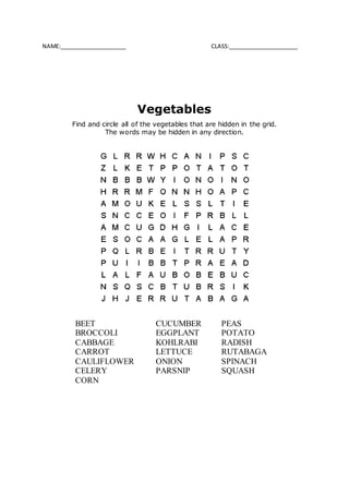 NAME:_____________________ CLASS:______________________
Vegetables
Find and circle all of the vegetables that are hidden in the grid.
The words may be hidden in any direction.
BEET
BROCCOLI
CABBAGE
CARROT
CAULIFLOWER
CELERY
CORN
CUCUMBER
EGGPLANT
KOHLRABI
LETTUCE
ONION
PARSNIP
PEAS
POTATO
RADISH
RUTABAGA
SPINACH
SQUASH
 